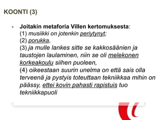 KOONTI (3)
- Joitakin metaforia Villen kertomuksesta:
(1) musiikki on jotenkin periytynyt;
(2) porukka,
(3) ja mulle lankes sitte se kakkosäänien ja
taustojen laulaminen, niin se oli melekonen
korkeakoulu siihen puoleen,
(4) oikeestaan suurin unelma on että sais olla
terveenä ja pystyis toteuttaan tekniikkaa mihin on
päässy, ettei kovin pahasti rapistuis tuo
tekniikkapuoli
 