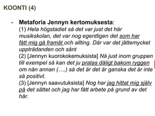 KOONTI (4)
- Metaforia Jennyn kertomuksesta:
(1) Hela högstadiet så det var just det här
musikskolan, det var nog egentligen det som har
fått mig gå framåt och allting. Där var det jättemycket
uppträdanden och sånt
(2) [Jennyn kuorokokemuksista] Nå just inom gruppen
till exempel så kan det ju pratas dåligt bakom ryggen
om nån annan (….) så det är det är ganska det är inte
så positivt.
(3) [Jennyn saavutuksista] Nog har jag hittat mig själv
på det sättet och jag har fått arbete på grund av det
här.
 