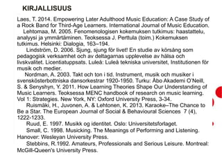 KIRJALLISUUS
Laes, T. 2014. Empowering Later Adulthood Music Education: A Case Study of
a Rock Band for Third-Age Learners. International Journal of Music Education.
Lehtomaa, M. 2005. Fenomenologisen kokemuksen tutkimus: haastattelu,
analyysi ja ymmärtäminen. Teoksessa J. Perttula (toim.) Kokemuksen
tutkimus. Helsinki: Dialogia, 163–194.
Lindström, D. 2006. Sjung, sjung för livet! En studie av körsång som
pedagogisk verksamhet och av deltagarnas upplevelse av hälsa och
livskvalitet. Licentiatuppsats. Luleå: Luleå tekniska universitet, Institutionen för
musik och medier.
Nordman, A. 2003. Takt och ton i tid. Instrument, musik och musiker i
svenskösterbottniska dansorkestrar 1920-1950. Turku: Åbo Akademi O’Neill,
S. & Senyshyn, Y. 2011. How Learning Theories Shape Our Understanding of
Music Learners. Teoksessa MENC handbook of research on music learning.
Vol 1: Strategies. New York, NY: Oxford University Press, 3-34.
Ruismäki, H., Juvonen, A. & Lehtonen, K. 2013. Karaoke–The Chance to
Be a Star. The European Journal of Social & Behavioural Sciences 7 (4),
1222-1233.
Ruud, E. 1997. Musikk og identitet. Oslo: Universitetsforlaget.
Small, C. 1998. Musicking. The Meanings of Performing and Listening.
Hanover: Wesleyan University Press.
Stebbins, R.1992. Amateurs, Professionals and Serious Leisure. Montreal:
McGill-Queen's University Press.
 
