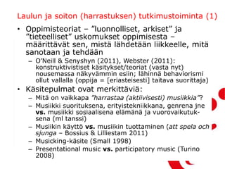 Laulun ja soiton (harrastuksen) tutkimustoiminta (1)
• Oppimisteoriat – ”luonnolliset, arkiset” ja
”tieteelliset” uskomukset oppimisesta –
määrittävät sen, mistä lähdetään liikkeelle, mitä
sanotaan ja tehdään
– O’Neill & Senyshyn (2011), Webster (2011):
konstruktivistiset käsitykset/teoriat (vasta nyt)
nousemassa näkyvämmin esiin; lähinnä behaviorismi
ollut vallalla (oppija = [eriasteisesti] taitava suorittaja)
• Käsitepulmat ovat merkittäviä:
– Mitä on vaikkapa ”harrastaa (aktiivisesti) musiikkia”?
– Musiikki suorituksena, erityistekniikkana, genrena jne
vs. musiikki sosiaalisena elämänä ja vuorovaikutuk-
sena (ml tanssi)
– Musiikin käyttö vs. musiikin tuottaminen (att spela och
sjunga – Bossius & Lilliestam 2011)
– Musicking-käsite (Small 1998)
– Presentational music vs. participatory music (Turino
2008)
 