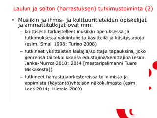 Laulun ja soiton (harrastuksen) tutkimustoiminta (2)
• Musiikin ja ihmis- ja kulttuuritieteiden opiskelijat
ja ammattitutkijat ovat mm.
– kriittisesti tarkastelleet musiikin opetuksessa ja
tutkimuksessa vakiintuneita käsitteitä ja käsitystapoja
(esim. Small 1998; Turino 2008)
– tutkineet yksittäisten laulajia/soittajia tapauksina, joko
genrensä tai tekniikkansa edustajina/kehittäjinä (esim.
Janka-Murros 2010; 2014 [mestaripelimanni Tuure
Niskasesta])
– tutkineet harrastajaorkestereissa toimimista ja
oppimista (käytäntö)yhteisön näkökulmasta (esim.
Laes 2014; Hietala 2009)
 