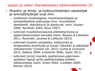 Laulun ja soiton (harrastuksen) tutkimustoiminta (3)
• Musiikin ja ihmis- ja kulttuuritieteiden opiskelijat
ja ammattitutkijat ovat mm.
– tuottaneet musikologisia, musiikkisosiologisia ja
kansatieteellisiä analyyseja (mm. muusikoiden
identiteetit, alakulttuurit ja ajankuvat; esim. Suutari
2000; Nordman 2003; Ruud 1997)
– tutkineet musiikkiharrastusta elämäntarinoina ja
oppimiskokemusten kannalta (esim. Bossius & Lilliestam
2011; Ruismäki, Juvonen & Lehtonen 2013)
– tutkineet musiikin sosiaalista, kulttuurista ja
terapeuttista merkitystä ja muuta “elämään ja elämässä
vaikuttamista” (Creech ym. 2013; Cunha & Lorenzino
2012; DeNora 2000; Lindström 2006; Taylor 2011)
– tutkineet (omia) musiikin opettamisen-oppimisen-
opiskelun tapoja ja/tai ajattelumalleja jostakin
näkökulmasta (esim. Green 2002; Lundsten 2009;
Paimen 2014)
 