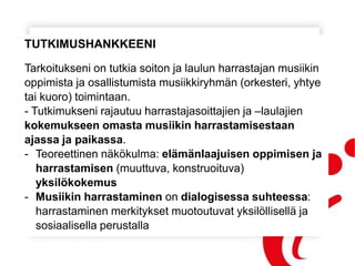 TUTKIMUSHANKKEENI
Tarkoitukseni on tutkia soiton ja laulun harrastajan musiikin
oppimista ja osallistumista musiikkiryhmän (orkesteri, yhtye
tai kuoro) toimintaan.
- Tutkimukseni rajautuu harrastajasoittajien ja –laulajien
kokemukseen omasta musiikin harrastamisestaan
ajassa ja paikassa.
- Teoreettinen näkökulma: elämänlaajuisen oppimisen ja
harrastamisen (muuttuva, konstruoituva)
yksilökokemus
- Musiikin harrastaminen on dialogisessa suhteessa:
harrastaminen merkitykset muotoutuvat yksilöllisellä ja
sosiaalisella perustalla
 