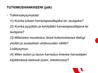 TUTKIMUSHANKKEENI (jatk)
- Tutkimuskysymykset:
(1) Kuinka tullaan harrastajasoittajaksi tai -laulajaksi?
(2) Kuinka pysytään ja kehitytään harrastajasoittajana tai
laulajana?
(3) Millaiseksi muodostuu tässä kokemuksessa dialogi
yksilön ja sosiaalisen ulottuvuuden välillä?
Lisäkysymys:
(4) Miten soiton ja laulun harrastus ilmenee harrastajien
käyttämässä kielessä (esim. metaforissa)?
 
