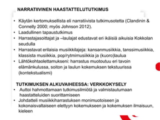 • Käytän kertomuksellista eli narratiivista tutkimusotetta (Clandinin &
Connelly 2000; myös Johnson 2012).
• Laadullinen tapaustutkimus
• Harrastajasoittajat ja –laulajat edustavat eri ikäisiä aikuisia Kokkolan
seudulla
• Harrastavat erilaisia musiikkilajeja: kansanmusiikkia, tanssimusiikkia,
klassista musiikkia, pop/rytmimusiikkia ja (kuoro)laulua
• Lähtökohtaolettamukseni: harrastus muotoutuu eri tavoin
elämänkulussa, soiton ja laulun kokemuksen tekstuurissa
(kontekstualismi)
TUTKIMUKSEN ALKUVAIHEESSA: VERKKOKYSELY
• Auttoi hahmottamaan tutkimusilmiötä ja valmistautumaan
haastatteluiden suorittamiseen
• Johdatteli musiikkiharrastuksen monimuotoiseen ja
kokonaisvaltaiseen elettyyn kokemukseen ja kokemuksen ilmaisuun,
kieleen
NARRATIIVINEN HAASTATTELUTUTKIMUS
 