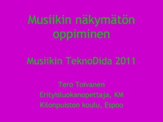 Musiikin näkymätön oppiminen Musiikin TeknoDida 2011 Tero Toivanen Erityisluokanopettaja, KM Kilonpuiston koulu, Espoo 