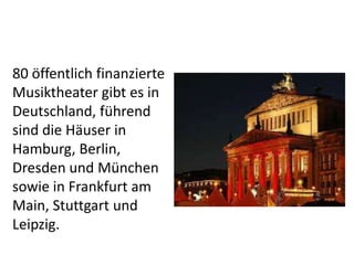 80 öffentlich finanzierte
Musiktheater gibt es in
Deutschland, führend
sind die Häuser in
Hamburg, Berlin,
Dresden und München
sowie in Frankfurt am
Main, Stuttgart und
Leipzig.

 