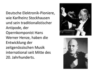 Deutsche Elektronik-Pioniere,
wie Karlheinz Stockhausen
und sein traditionalistischer
Antipode, der
Opernkomponist Hans
Werner Henze, haben die
Entwicklung der
zeitgenössischen Musik
international seit Mitte des
20. Jahrhunderts.

 