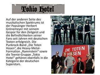 Auf der anderen Seite des
musikalischen Spektrums ist
der Popsänger Herbert
Grönemeyer mit seinem
Gespür für den Zeitgeist und
die Befindlichkeiten seiner
Fans seit Jahren mit deutschen
Texten erfolgreich. Die
Punkrock-Band „Die Toten
Hosen“, die Heavy-MetalFormation „Rammstein“ sowie
die Teenie-Gruppe „Tokio
Hotel“ gehören ebenfalls in die
Kategorie der deutschen
Superstars.

 