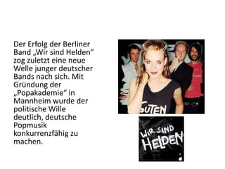 Der Erfolg der Berliner
Band „Wir sind Helden“
zog zuletzt eine neue
Welle junger deutscher
Bands nach sich. Mit
Gründung der
„Popakademie“ in
Mannheim wurde der
politische Wille
deutlich, deutsche
Popmusik
konkurrenzfähig zu
machen.

 
