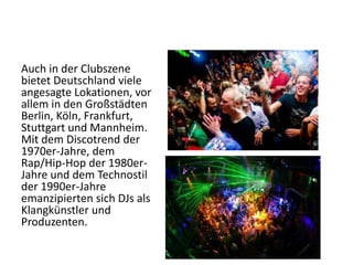 Auch in der Clubszene
bietet Deutschland viele
angesagte Lokationen, vor
allem in den Großstädten
Berlin, Köln, Frankfurt,
Stuttgart und Mannheim.
Mit dem Discotrend der
1970er-Jahre, dem
Rap/Hip-Hop der 1980erJahre und dem Technostil
der 1990er-Jahre
emanzipierten sich DJs als
Klangkünstler und
Produzenten.

 
