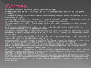  La obra se desarrolla en Sevilla, España, alrededor de 1830. 
 Relata una historia de amor en donde Don José, se enamora alocadamente de una gitana, 
Carmen. 
 Al tiempo, se entera, por boca de Carmen, que fue embrujado por medio del perfume de una 
flor que ella le arrojó. 
 A su vez, Don José recibe una visita de una amiga de su infancia, Micaëla, que le trae noticias de 
su madre y le comunica a su hijo que quiere verlo casado, con Micaëla. 
 Carmen es enviada a prisión y Don José decide liberarla, debido a una declaración mutua de 
amor. 
 En el segundo acto, José deja toda su vida atras toda, abandonando a su prometida y los 
consejos de su madre, y se va detras de Carmen. 
 Don jose es encarcelado por haber dejado escapar a Carmen y huye hacia donde ella esta. Ella 
baila para él y poco tiempo después él se une a la banda de contrabandistas de la que Carmen 
forma parte. 
 Aqui entra en escena el torero Escamillo y le canta a Carmen, seduciéndola y dejándose seducir, 
a su vez. La invita a su corrida de toros y se va. 
 A lo largo del tercer acto, Micaëla encuentra a Don José y trata de hacerlo entrar en razon pero 
Carmen domina la escena y hace que Don José deje definitivamente a Micaëla. 
 Don José y Escamillo se encuentran y Escamillo empieza a hablar de su amor a Carmen. Luego 
de un duelo entre Escamillo y Don Jose, en el cual ninguno sale herido, Don José piensa que 
Carmen lo dejó por Escamillo y planea su venganza. 
 Llega el día de la corrida de toros, Carmen y sus amigas atienden el espectáculo y Don José le da 
una última oportunidad a Carmen para que lo ame, pero ella arroja el anillo que él le había 
regalado y expresa que sólo ama a Escamillo. 
 Esto lo hace enloquecer y la asesina clavándole un cuchillo. Cuando se da cuenta de lo que hizo, 
sufre terriblemente y él mismo anuncia su asesinato y exige ser encarcelado. Es un final bastante 
trágico que muestra hasta donde pudo llegar el amor obsesivo y no correspondido de Don José 
hacia Carmen. 
 