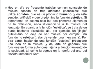  Hoy en día es frecuente trabajar con un concepto de
música basado en tres atributos esenciales: que
utiliza sonidos, que es un producto humano (y en este
sentido, artificial) y que predomina la función estética. Si
tomáramos en cuenta solo los dos primeros elementos
de la definición, nada diferenciaría a la música del
lenguaje. En cuanto a la función "estética", se trata de un
punto bastante discutible; así, por ejemplo, un "jingle"
publicitario no deja de ser música por cumplir una
función no estética (tratar de vender una mercancía). Por
otra parte, hablar de una función "estética" presupone
una idea de la música (y del arte en general) que
funciona en forma autónoma, ajena al funcionamiento de
la sociedad, tal como la vemos en la teoría del arte del
filósofo Immanuel Kant.
 