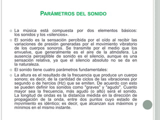 PARÁMETROS DEL SONIDO
 La música está compuesta por dos elementos básicos:
los sonidos y los «silencios».
 El sonido es la sensación percibida por el oído al recibir las
variaciones de presión generadas por el movimiento vibratorio
de los cuerpos sonoros. Se transmite por el medio que los
envuelve, que generalmente es el aire de la atmósfera. La
ausencia perceptible de sonido es el silencio, aunque es una
sensación relativa, ya que el silencio absoluto no se da en
la naturaleza.
 El sonido tiene cuatro parámetros fundamentales:
 La altura es el resultado de la frecuencia que produce un cuerpo
sonoro; es decir, de la cantidad de ciclos de las vibraciones por
segundo o de hercios (Hz) que se emiten. De acuerdo con esto
se pueden definir los sonidos como "graves" y "agudo". Cuanto
mayor sea la frecuencia, más agudo (o alto) será el sonido.
La longitud de ondas es la distancia medida en la dirección de
propagación de la onda, entre dos puntos cuyo estado de
movimiento es idéntico; es decir, que alcanzan sus máximos y
mínimos en el mismo instante.
 
