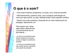 O que é o som?O que é o som?
• Uma onda mecânica longitudinal, ou ainda, uma “onda de pressão”.
• Alternativamente, podemos dizer, que é qualquer perturbação do
meio que seja audível, ou seja, detectável pelo nosso aparelho auditivo.
• Sendo uma onda mecânica, necessita de um meio material para se
propagar, tipicamente o ar.
Para ilustrar isso, talvez
seja melhor observarmos
o funcionamento de um
alto-falante ....
• O cone ao se deslocar para
frente comprime o ar provo-
cando um ligeiro aumento de
pressão.
• O cone ao se deslocar para
traz rarefaz este ar causando
uma queda de pressão.
(Clique na figura para ver a animação!)
 
