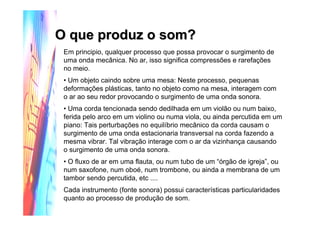 Em principio, qualquer processo que possa provocar o surgimento de
uma onda mecânica. No ar, isso significa compressões e rarefações
no meio.
• Um objeto caindo sobre uma mesa: Neste processo, pequenas
deformações plásticas, tanto no objeto como na mesa, interagem com
o ar ao seu redor provocando o surgimento de uma onda sonora.
• Uma corda tencionada sendo dedilhada em um violão ou num baixo,
ferida pelo arco em um violino ou numa viola, ou ainda percutida em um
piano: Tais perturbações no equilíbrio mecânico da corda causam o
surgimento de uma onda estacionaria transversal na corda fazendo a
mesma vibrar. Tal vibração interage com o ar da vizinhança causando
o surgimento de uma onda sonora.
• O fluxo de ar em uma flauta, ou num tubo de um “órgão de igreja”, ou
num saxofone, num oboé, num trombone, ou ainda a membrana de um
tambor sendo percutida, etc ....
Cada instrumento (fonte sonora) possui características particularidades
quanto ao processo de produção de som.
O que produz o som?O que produz o som?
 