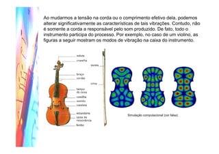 Ao mudarmos a tensão na corda ou o comprimento efetivo dela, podemos
alterar significativamente as características de tais vibrações. Contudo, não
é somente a corda a responsável pelo som produzido. De fato, todo o
instrumento participa do processo. Por exemplo, no caso de um violino, as
figuras a seguir mostram os modos de vibração na caixa do instrumento.
Simulação computacional (cor falsa).
 
