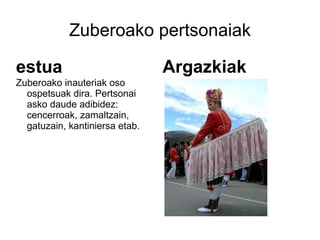 Zuberoako pertsonaiak

estua                           Argazkiak
Zuberoako inauteriak oso
  ospetsuak dira. Pertsonai
  asko daude adibidez:
  cencerroak, zamaltzain,
  gatuzain, kantiniersa etab.
 