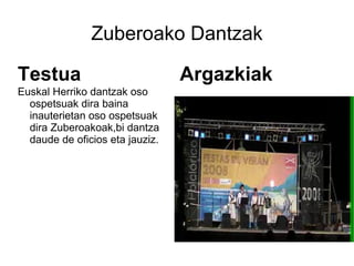 Zuberoako Dantzak

Testua                           Argazkiak
Euskal Herriko dantzak oso
  ospetsuak dira baina
  inauterietan oso ospetsuak
  dira Zuberoakoak,bi dantza
  daude de oficios eta jauziz.
 