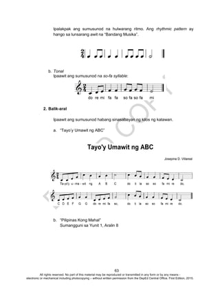 D
EPED
C
O
PY
63
Ipalakpak ang sumusunod na hulwarang ritmo. Ang rhythmic pattern ay
hango sa lunsarang awit na “Bandang Musika”.
b. Tonal
Ipaawit ang sumusunod na so-fa syllable:
2. Balik-aral
Ipaawit ang sumusunod habang sinasabayan ng kilos ng katawan.
a. “Tayo’y Umawit ng ABC”
b. “Pilipinas Kong Mahal”
Sumangguni sa Yunit 1, Aralin 8
All rights reserved. No part of this material may be reproduced or transmitted in any form or by any means -
electronic or mechanical including photocopying – without written permission from the DepEd Central Office. First Edition, 2015.
 
