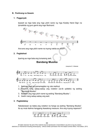 D
EPED
C
O
PY
64
B. Panlinang na Gawain
1. Pagganyak
Ipaawit sa mga bata ang mga pitch name ng mga Kodaly Hand Sign na
ipinakikita ng guro gamit ang mga flashcard.
Ano-ano ang mga pitch name na inyong nakita sa chart?
2. Paglalahad
Iparinig sa mga bata ang lunsarang awit.
1. Ituro ang awit sa pamamagitan ng rote method.
2. Basahin nang sabay-sabay ang notation (so-fa syllable) ng awiting
“Bandang Musika”.
3. Basahin ang mga pitch name ng awiting “Bandang Musika “.
4. Awitin nang sabay-sabay ang awit.
3. Pagtatalakay
Nakalarawan sa ibaba ang notation na hango sa awiting “Bandang Musika”.
Ito ay mula ikalima hanggang ikawalong measure. Ano ang inyong napansin?
All rights reserved. No part of this material may be reproduced or transmitted in any form or by any means -
electronic or mechanical including photocopying – without written permission from the DepEd Central Office. First Edition, 2015.
 