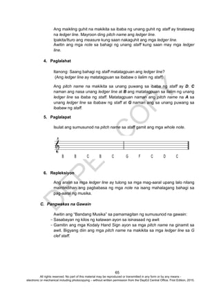D
EPED
C
O
PY
65
Ang maikling guhit na makikita sa ibaba ng unang guhit ng staff ay tinatawag
na ledger line. Mayroon ding pitch name ang ledger line.
Ipakita/Ituro ang measure kung saan nakaguhit ang mga ledger line.
Awitin ang mga note sa bahagi ng unang staff kung saan may mga ledger
line.
4. Paglalahat
Itanong: Saang bahagi ng staff matatagpuan ang ledger line?
(Ang ledger line ay matatagpuan sa ibabaw o ilalim ng staff).
Ang pitch name na makikita sa unang puwang sa ibaba ng staff ay D. C
naman ang nasa unang ledger line at B ang matatagpuan sa ilalim ng unang
ledger line sa ibaba ng staff. Matatagpuan naman ang pitch name na A sa
unang ledger line sa ibabaw ng staff at G naman ang sa unang puwang sa
ibabaw ng staff.
5. Paglalapat
Isulat ang sumusunod na pitch name sa staff gamit ang mga whole note.
6. Repleksiyon
Ang aralin sa mga ledger line ay tulong sa mga mag-aaral upang lalo nilang
maintindihan ang pagbabasa ng mga note na isang mahalagang bahagi sa
pag-aaral ng musika.
C. Pangwakas na Gawain
Awitin ang “Bandang Musika” sa pamamagitan ng sumusunod na gawain:
- Sasabayan ng kilos ng katawan ayon sa isinasaad ng awit
- Gamitin ang mga Kodaly Hand Sign ayon sa mga pitch name na ginamit sa
awit. Bigyang diin ang mga pitch name na makikita sa mga ledger line sa G
clef staff.
All rights reserved. No part of this material may be reproduced or transmitted in any form or by any means -
electronic or mechanical including photocopying – without written permission from the DepEd Central Office. First Edition, 2015.
 