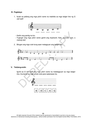 D
EPED
C
O
PY
66
IV. Pagtataya
1. Isulat sa patlang ang mga pitch name na makikita sa mga ledger line ng G
clef staff.
- Awitin ang pantig na loo.
- Tugtugin ang mga pitch name gamit ang keyboard, flute, recorder, lyre, o
melody bell.
2. Bilugan ang mga note kung saan matagpuan ang ledger line.
V. Takdang-aralin
Iguhit sa G clef staff ang mga pitch name na matatagpuan sa mga ledger
line. Gumamit ng mga whole note para isalarawan ito.
B D AC G
All rights reserved. No part of this material may be reproduced or transmitted in any form or by any means -
electronic or mechanical including photocopying – without written permission from the DepEd Central Office. First Edition, 2015.
 