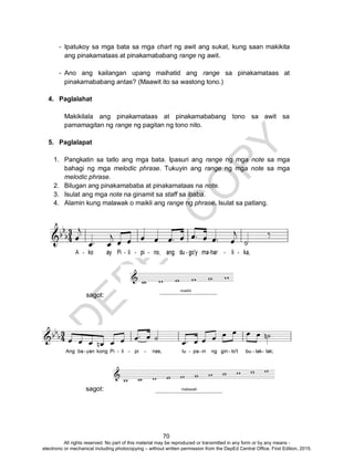 D
EPED
C
O
PY
70
- Ipatukoy sa mga bata sa mga chart ng awit ang sukat, kung saan makikita
ang pinakamataas at pinakamababang range ng awit.
- Ano ang kailangan upang maihatid ang range sa pinakamataas at
pinakamababang antas? (Maawit ito sa wastong tono.)
4. Paglalahat
Makikilala ang pinakamataas at pinakamababang tono sa awit sa
pamamagitan ng range ng pagitan ng tono nito.
5. Paglalapat
1. Pangkatin sa tatlo ang mga bata. Ipasuri ang range ng mga note sa mga
bahagi ng mga melodic phrase. Tukuyin ang range ng mga note sa mga
melodic phrase.
2. Bilugan ang pinakamababa at pinakamataas na note.
3. Isulat ang mga note na ginamit sa staff sa ibaba.
4. Alamin kung malawak o maikli ang range ng phrase. Isulat sa patlang.
sagot:
sagot:
All rights reserved. No part of this material may be reproduced or transmitted in any form or by any means -
electronic or mechanical including photocopying – without written permission from the DepEd Central Office. First Edition, 2015.
 