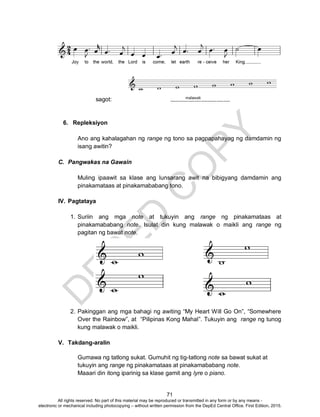 D
EPED
C
O
PY
71
sagot:
6. Repleksiyon
Ano ang kahalagahan ng range ng tono sa pagpapahayag ng damdamin ng
isang awitin?
C. Pangwakas na Gawain
Muling ipaawit sa klase ang lunsarang awit na bibigyang damdamin ang
pinakamataas at pinakamababang tono.
IV. Pagtataya
1. Suriin ang mga note at tukuyin ang range ng pinakamataas at
pinakamababang note. Isulat din kung malawak o maikli ang range ng
pagitan ng bawat note.
2. Pakinggan ang mga bahagi ng awiting “My Heart Will Go On”, “Somewhere
Over the Rainbow”, at “Pilipinas Kong Mahal”. Tukuyin ang range ng tunog
kung malawak o maikli.
V. Takdang-aralin
Gumawa ng tatlong sukat. Gumuhit ng tig-tatlong note sa bawat sukat at
tukuyin ang range ng pinakamataas at pinakamababang note.
Maaari din itong iparinig sa klase gamit ang lyre o piano.
All rights reserved. No part of this material may be reproduced or transmitted in any form or by any means -
electronic or mechanical including photocopying – without written permission from the DepEd Central Office. First Edition, 2015.
 