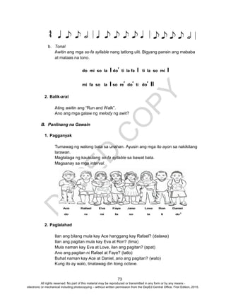 D
EPED
C
O
PY
73
b. Tonal
Awitin ang mga so-fa syllable nang tatlong ulit. Bigyang pansin ang mababa
at mataas na tono.
do mi so la l do’ ti la fa l ti la so mi l
mi fa so la l so re’ do’ ti do’ ll
2. Balik-aral
Ating awitin ang “Run and Walk”.
Ano ang mga galaw ng melody ng awit?
B. Panlinang na Gawain
1. Pagganyak
Tumawag ng walong bata sa unahan. Ayusin ang mga ito ayon sa nakikitang
larawan.
Magtalaga ng kaukulang so-fa syllable sa bawat bata.
Magsanay sa mga interval.
2. Paglalahad
Ilan ang bilang mula kay Ace hanggang kay Rafael? (dalawa)
Ilan ang pagitan mula kay Eva at Ron? (lima)
Mula naman kay Eva at Love, ilan ang pagitan? (apat)
Ano ang pagitan ni Rafael at Faye? (tatlo)
Buhat naman kay Ace at Daniel, ano ang pagitan? (walo)
Kung ito ay walo, tinatawag din itong octave.
All rights reserved. No part of this material may be reproduced or transmitted in any form or by any means -
electronic or mechanical including photocopying – without written permission from the DepEd Central Office. First Edition, 2015.
 
