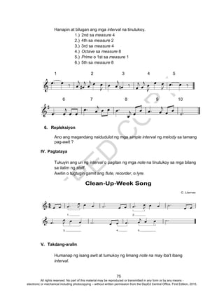 D
EPED
C
O
PY
75
Hanapin at bilugan ang mga interval na tinutukoy.
1.) 2nd sa measure 4
2.) 4th sa measure 2
3.) 3rd sa measure 4
4.) Octave sa measure 8
5.) Prime o 1st sa measure 1
6.) 5th sa measure 8
1 2 3 4 5
6 7 8 9 10
6. Repleksiyon
Ano ang magandang naidudulot ng mga simple interval ng melody sa tamang
pag-awit ?
IV. Pagtataya
Tukuyin ang uri ng interval o pagitan ng mga note na tinutukoy sa mga bilang
sa ilalim ng staff.
Awitin o tugtugin gamit ang flute, recorder, o lyre.
V. Takdang-aralin
Humanap ng isang awit at tumukoy ng limang note na may iba’t ibang
interval.
All rights reserved. No part of this material may be reproduced or transmitted in any form or by any means -
electronic or mechanical including photocopying – without written permission from the DepEd Central Office. First Edition, 2015.
 