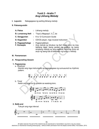D
EPED
C
O
PY
76
Yunit 2 - Aralin 7
Ang Likhang Melody
I. Layunin: Nakagagawa ng sariling likhang melody
II. Paksang-aralin
A. Paksa : Likhang melody
B. Lunsarang Awit : “Tayo’y Magsaya”, C, , do
C. Sanggunian : K to 12 Curriculum Guide
D. Kagamitan : CD/CD player, mga musical instrument
E. Pagpapahalaga : Pagkamalikhain
F. Konsepto : Ang melody ay binubuo ng iba’t ibang tono na may
takdang tagal. Isang paraan ng pagbuo ng isang
simpleng melody ay ang paglikha muna ng lyrics sa
anyo ng isang tula at lalapatan ng tunog o melody.
III. Pamamaraan
A. Pangunahing Gawain
1. Pagsasanay
a. Rhythmic
Gamitin ang mga instrumento sa pagsasagawa ng sumusunod na rhythmic
pattern.
b. Tonal
Awitin ang mga so-fa syllable sa wastong tono.
2. Balik-aral
Tukuyin ang mga interval.
2
4
All rights reserved. No part of this material may be reproduced or transmitted in any form or by any means -
electronic or mechanical including photocopying – without written permission from the DepEd Central Office. First Edition, 2015.
 
