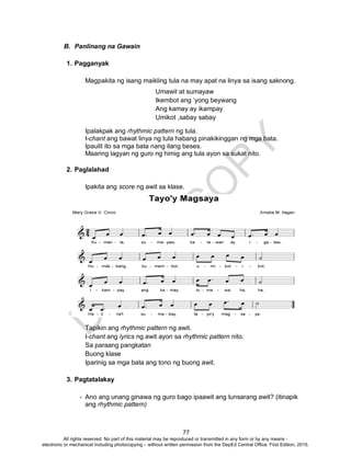 D
EPED
C
O
PY
77
Umawit at sumayaw
Ikembot ang ‘yong beywang
Ang kamay ay ikampay
Umikot ,sabay sabay
B. Panlinang na Gawain
1. Pagganyak
Magpakita ng isang maikling tula na may apat na linya sa isang saknong.
Ipalakpak ang rhythmic pattern ng tula.
I-chant ang bawat linya ng tula habang pinakikinggan ng mga bata.
Ipaulit ito sa mga bata nang ilang beses.
Maaring lagyan ng guro ng himig ang tula ayon sa sukat nito.
2. Paglalahad
Ipakita ang score ng awit sa klase.
Tapikin ang rhythmic pattern ng awit.
I-chant ang lyrics ng awit ayon sa rhythmic pattern nito.
Sa paraang pangkatan
Buong klase
Iparinig sa mga bata ang tono ng buong awit.
3. Pagtatalakay
- Ano ang unang ginawa ng guro bago ipaawit ang lunsarang awit? (itinapik
ang rhythmic pattern)
All rights reserved. No part of this material may be reproduced or transmitted in any form or by any means -
electronic or mechanical including photocopying – without written permission from the DepEd Central Office. First Edition, 2015.
 