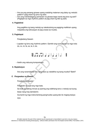 D
EPED
C
O
PY
78
- Ano pa ang paraang ginawa upang madaling malaman ang daloy ng melodic
pattern? (pag-chant ng lyrics ng awit)
- Ano ang mahahalagang pamaraan na ginawa bago inaral ang tono ng awit?
(Pagtapik sa mga rhythmic pattern at pag-chant ng titik ng awit)
4. Paglalahat
Ang paglikha ng isang melody ay nakatutulong sa pagiging malikhain upang
maipakita ang kahusayan at pag-unawa sa musika.
5. Paglalapat
Pangkatang Gawain
- Lapatan ng tono ang rhythmic pattern. Gamitin ang sumusunod na mga nota:
do, re, mi, fa, so, la, ti, do.
- Awitin ang nabuong komposisyon.
6. Repleksiyon
Ano ang naramdaman mo nang ikaw ay nakalikha ng isang musika? Bakit?
C. Pangwakas na Gawain
Pangkatang Gawain
Pangkatin sa apat ang mga bata.
Sa loob ng tatlong minuto ay iparinig ang nalikhang tono o melody sa buong
klase nang may damdamin.
Gumamit ng mga instrumentong pangmusika upang lalo ito maging kasiya-
siya.
All rights reserved. No part of this material may be reproduced or transmitted in any form or by any means -
electronic or mechanical including photocopying – without written permission from the DepEd Central Office. First Edition, 2015.
 