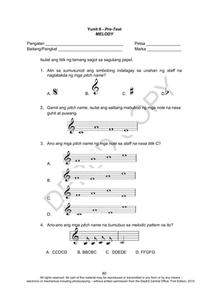 D
EPED
C
O
PY
80
Yunit II - Pre-Test
MELODY
Pangalan __________________________________ Petsa _______________
Baitang/Pangkat ____________________________ Marka _______________
Isulat ang titik ng tamang sagot sa sagutang papel.
1. Alin sa sumusunod ang simbolong inilalagay sa unahan ng staff na
nagtatakda ng mga pitch name?
A. B. C. D.
2. Gamit ang pitch name, isulat ang salitang mabubuo ng mga note na nasa
guhit at puwang.
3. Ano ang mga pitch name ng mga note sa staff na nasa titik C?
A.
B.
C.
D.
4. Ano-ano ang mga pitch name na bumubuo sa melodic pattern na ito?
A. CCDCD B. BBCBC C. DDEDE D. FFGFG
All rights reserved. No part of this material may be reproduced or transmitted in any form or by any means -
electronic or mechanical including photocopying – without written permission from the DepEd Central Office. First Edition, 2015.
 