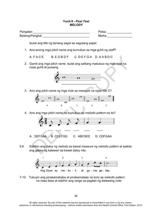 D
EPED
C
O
PY
82
Yunit II - Post Test
MELODY
Pangalan __________________________________ Petsa _______________
Baitang/Pangkat ____________________________ Marka _______________
Isulat ang titik ng tamang sagot sa sagutang papel.
1. Ano-anong mga pitch name ang bumubuo sa mga guhit ng staff?
A. F A C E B. E G B D F C. D E F G A D. A A B D C
2. Gamit ang mga pitch name, isulat ang salitang mabubuo ng mga note na
nasa guhit at puwang.
3. Ano ang pitch name ng mga note sa measure na nasa titik C?
4. Ano ang mga pitch name na bumubuo sa melodic pattern na ito?
A. DEFGAA B. CDEFGG C. ABCDEE D. CDFGAA
5-6 Sabihin ang daloy ng melody sa bawat measure ng melodic pattern at ipakita
ang galaw ng katawan sa bawat daloy nito.
7-10 Tukuyin ang pinakamababa at pinakamataas na tono sa melodic pattern
na nasa itaas at sabihin ang range sa pagitan ng dalawang note.
All rights reserved. No part of this material may be reproduced or transmitted in any form or by any means -
electronic or mechanical including photocopying – without written permission from the DepEd Central Office. First Edition, 2015.
 