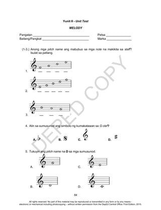 D
EPED
C
O
PY
84
Yunit II - Unit Test
MELODY
Pangalan __________________________________ Petsa _______________
Baitang/Pangkat ____________________________ Marka _______________
(1-3.) Anong mga pitch name ang mabubuo sa mga note na makikita sa staff?
Isulat sa patlang.
1.
2.
3.
4. Alin sa sumusunod ang simbolo ng kumakatawan sa G clef?
A. B. C. D.
5. Tukuyin ang pitch name na D sa mga sumusunod.
A. C.
B. D.
All rights reserved. No part of this material may be reproduced or transmitted in any form or by any means -
electronic or mechanical including photocopying – without written permission from the DepEd Central Office. First Edition, 2015.
 