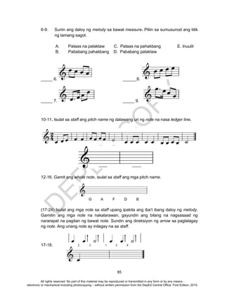 D
EPED
C
O
PY
85
6-9. Suriin ang daloy ng melody sa bawat measure. Piliin sa sumusunod ang titik
ng tamang sagot.
A. Pataas na palaktaw C. Pataas na pahakbang E. Inuulit
B. Pababang pahakbang D. Pababang palaktaw
_____ 6. ______8.
_____ 7. _____ 9.
10-11. Isulat sa staff ang pitch name ng dalawang uri ng note na nasa ledger line.
12-16. Gamit ang whole note, isulat sa staff ang mga pitch name.
(17-24) Isulat ang mga note sa staff upang ipakita ang iba’t ibang daloy ng melody.
Gamitin ang mga note na nakalarawan, gayundin ang bilang na nagsasaad ng
nararapat na pagitan ng bawat note. Sundin ang direksiyon ng arrow sa paglalagay
ng note. Ang unang note ay inilagay na sa staff.
17-18.
All rights reserved. No part of this material may be reproduced or transmitted in any form or by any means -
electronic or mechanical including photocopying – without written permission from the DepEd Central Office. First Edition, 2015.
 