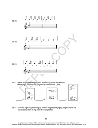 D
EPED
C
O
PY
86
19-20.
21-22.
23-24.
25-27. Awitin ang iba’t ibang pagitan ng melody gamit ang Kodaly
Hand Sign. Sabihin ang pagitan ng bawat note. (3pts.)
______ 25. _______ 26. ______27.
28-31. Sumulat ng isang saknong ng tula na nagpapahayag ng pagmamahal sa
bayan at lapatan ito ng melody. (Pangkatan)
All rights reserved. No part of this material may be reproduced or transmitted in any form or by any means -
electronic or mechanical including photocopying – without written permission from the DepEd Central Office. First Edition, 2015.
 