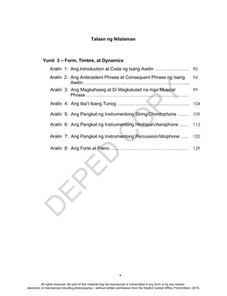 D
EPED
C
O
PY
v
Yunit 3 – Form, Timbre, at Dynamics
Aralin 1: Ang Introduction at Coda ng Isang Awitin …………………. 90
Aralin 2: Ang Antecedent Phrase at Consequent Phrase ng Isang
Awitin …………………………………………………………...
94
Aralin 3: Ang Magkahawig at Di Magkatulad na mga Musical
Phrase …………………………….……………………………
99
Aralin 4: Ang Iba’t Ibang Tunog …………………………………….…. 104
Aralin 5: Ang Pangkat ng Instrumentong String/Chordophone ……. 109
Aralin 6: Ang Pangkat ng Instrumentong Hinihipan/Aerophone …… 113
Aralin 7: Ang Pangkat ng Instrumentong Percussion/Idiophone ….. 120
Aralin 8: Ang Forte at Piano …………………………………………… 129
Talaan ng Nilalaman
All rights reserved. No part of this material may be reproduced or transmitted in any form or by any means -
electronic or mechanical including photocopying – without written permission from the DepEd Central Office. First Edition, 2015.
 