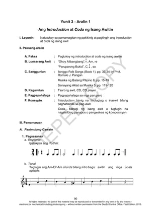 D
EPED
C
O
PY
90
Yunit 3 - Aralin 1
Ang Introduction at Coda ng Isang Awitin
I. Layunin: Natutukoy sa pamamagitan ng pakikinig at pagtingin ang introduction
at coda ng isang awit
II. Paksang-aralin
A. Paksa : Pagtukoy ng introduction at coda ng isang awitin
B. Lunsarang Awit : “Ohoy Alibangbang”, , Am, re
“Paruparong Bukid”, C, , so
C. Sanggunian : Ilonggo Folk Songs (Book 1), pp. 33-34 by Prof.
Romulo J. Pangan
Musika ng Batang Pilipino 6, pp. 15-19
Sanayang Aklat sa Musika 5, pp. 119-120
D. Kagamitan : Tsart ng awit, CD, CD player
E. Pagpapahalaga : Pagpapahalaga sa mga paruparo
F. Konsepto : Introduction- himig na tinutugtog o inaawit bilang
paghahanda sa pag-awit
Coda- bahagi ng isang awit o tugtugin na
nagsisilbing panapos o pangwakas ng komposisyon
III. Pamamaraan
A. Panimulang Gawain
1. Pagsasanay
a. Rhythmic
Ipalakpak ang rhythm:
b. Tonal
Tugtugin ang Am-E7-Am chords bilang intro bago awitin ang mga so-fa
syllable.
3
4
3
4
All rights reserved. No part of this material may be reproduced or transmitted in any form or by any means -
electronic or mechanical including photocopying – without written permission from the DepEd Central Office. First Edition, 2015.
 
