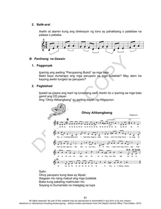 D
EPED
C
O
PY
91
2. Balik-aral
Awitin at alamin kung ang direksiyon ng tono ay pahakbang o palaktaw na
pataas o pababa.
B. Panlinang na Gawain
1. Pagganyak
Iparinig ang awiting “Paruparong Bukid” sa mga bata.
Bakit kaya dumarapo ang mga paruparo sa mga bulaklak? May alam ba
kayong awitin tungkol sa paruparo?
2. Paglalahad
Ipaskil sa pisara ang tsart ng lunsarang awit. Awitin ito o iparinig sa mga bata
gamit ang CD player.
Ang “Ohoy Alibangbang” ay awiting bayan ng Hiligaynon.
Salin:
Ohoy paruparo kung ikaw ay lilipad
Alagaan mo nang mabuti ang mga bulaklak
Baka kung sakaling malimutan mo
Sayang si Gumamela na malaglag sa lupa
All rights reserved. No part of this material may be reproduced or transmitted in any form or by any means -
electronic or mechanical including photocopying – without written permission from the DepEd Central Office. First Edition, 2015.
 