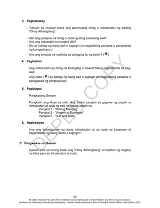 D
EPED
C
O
PY
92
3. Pagtatalakay
- Tukuyin sa musical score ang panimulang himig o introduction ng awiting
“Ohoy Alibangbang”.
- Alin ang panapos na himig o coda ng ating lunsarang awit?
- Ano ang masasabi mo tungkol dito?
- (Ito ay bahagi ng isang awit o tugtugin na nagsisilbing panapos o pangwakas
ng komposisyon.)
- Ano ang simbolo na makikita sa bahaging ito ng awitin? ( )
4. Paglalahat
Ang introduction ay himig na tinutugtog o inaawit bilang paghahanda sa pag-
awit.
Ang coda ( ) ay bahagi ng isang awit o tugtugin na nagsisilbing panapos o
pangwakas ng komposisyon.
5. Paglalapat
Pangkatang Gawain
Pangkatin ang klase sa tatlo. Ang bawat pangkat ay gagawa ng payak na
introduction at coda ng awit na napag-aralan na.
Pangkat 1 - “Batang Masipag”
Pangkat 2 - “Umawit at Sumayaw”
Pangkat 3 - “Run and Walk”
6. Repleksiyon
Ano ang kahalagahan ng isang introduction at ng coda sa kaayusan at
kagandahan ng isang awitin o tugtugin?
C. Pangwakas na Gawain
Ipaawit muli sa buong klase ang “Ohoy Alibangbang” at lapatan ng angkop
na kilos para sa introduction at coda.
All rights reserved. No part of this material may be reproduced or transmitted in any form or by any means -
electronic or mechanical including photocopying – without written permission from the DepEd Central Office. First Edition, 2015.
 