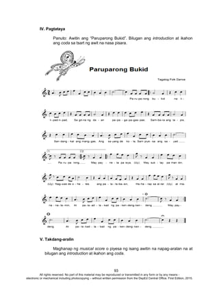 D
EPED
C
O
PY
93
IV. Pagtataya
Panuto: Awitin ang “Paruparong Bukid”. Bilugan ang introduction at ikahon
ang coda sa tsart ng awit na nasa pisara.
V. Takdang-aralin
Maghanap ng musical score o piyesa ng isang awitin na napag-aralan na at
bilugan ang introduction at ikahon ang coda.
All rights reserved. No part of this material may be reproduced or transmitted in any form or by any means -
electronic or mechanical including photocopying – without written permission from the DepEd Central Office. First Edition, 2015.
 