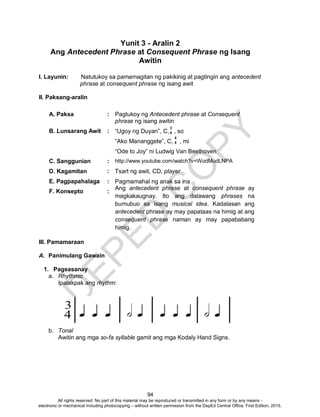 D
EPED
C
O
PY
94
Yunit 3 - Aralin 2
Ang Antecedent Phrase at Consequent Phrase ng Isang
Awitin
I. Layunin: Natutukoy sa pamamagitan ng pakikinig at pagtingin ang antecedent
phrase at consequent phrase ng isang awit
II. Paksang-aralin
A. Paksa : Pagtukoy ng Antecedent phrase at Consequent
phrase ng isang awitin
B. Lunsarang Awit : “Ugoy ng Duyan”, C, , so
“Ako Mananggete”, C, , mi
“Ode to Joy” ni Ludwig Van Beethoven
C. Sanggunian : http://www.youtube.com/watch?v=WodMudLNPA
D. Kagamitan : Tsart ng awit, CD, player
E. Pagpapahalaga : Pagmamahal ng anak sa ina
F. Konsepto :
Ang antecedent phrase at consequent phrase ay
magkakaugnay. Ito ang dalawang phrases na
bumubuo sa isang musical idea. Kadalasan ang
antecedent phrase ay may papataas na himig at ang
consequent phrase naman ay may papababang
himig.
III. Pamamaraan
A. Panimulang Gawain
1. Pagsasanay
a. Rhythmic
Ipalakpak ang rhythm:
b. Tonal
Awitin ang mga so-fa syllable gamit ang mga Kodaly Hand Signs.
3
4
4
4
All rights reserved. No part of this material may be reproduced or transmitted in any form or by any means -
electronic or mechanical including photocopying – without written permission from the DepEd Central Office. First Edition, 2015.
 