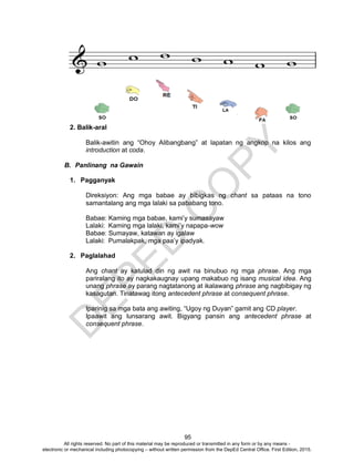 D
EPED
C
O
PY
95
2. Balik-aral
Balik-awitin ang “Ohoy Alibangbang” at lapatan ng angkop na kilos ang
introduction at coda.
B. Panlinang na Gawain
1. Pagganyak
Direksiyon: Ang mga babae ay bibigkas ng chant sa pataas na tono
samantalang ang mga lalaki sa pababang tono.
Babae: Kaming mga babae, kami’y sumasayaw
Lalaki: Kaming mga lalaki, kami’y napapa-wow
Babae: Sumayaw, katawan ay igalaw
Lalaki: Pumalakpak, mga paa’y ipadyak.
2. Paglalahad
Ang chant ay katulad din ng awit na binubuo ng mga phrase. Ang mga
pariralang ito ay nagkakaugnay upang makabuo ng isang musical idea. Ang
unang phrase ay parang nagtatanong at ikalawang phrase ang nagbibigay ng
kasagutan. Tinatawag itong antecedent phrase at consequent phrase.
Iparinig sa mga bata ang awiting, “Ugoy ng Duyan” gamit ang CD player.
Ipaawit ang lunsarang awit. Bigyang pansin ang antecedent phrase at
consequent phrase.
All rights reserved. No part of this material may be reproduced or transmitted in any form or by any means -
electronic or mechanical including photocopying – without written permission from the DepEd Central Office. First Edition, 2015.
 