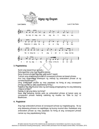 D
EPED
C
O
PY
96
3. Pagtatalakay
Suriin ang bawat linya ng awit.
Salungguhitan ang mga musical phrase.
Ilang musical phrase mayroon ang awitin? (apat)
Tukuyin ang antecedent phrase at consequent phrase sa bawat phrase.
Ano ang karaniwang direksiyon ng melody ng antecedent phrase at ng
consequent phrase?
(Ang antecedent phrase ay may papataas na himig at ang consequent
phrase naman ay may papababang himig.)
Nabubuo ba ang musical idea ng awit kapag pinagdugtong mo ang dalawang
musical phrase?
Nabuo rin ba ang daloy ng himig?
Itaas ang kaliwang kamay para sa antecedent phrase at kanan para sa
consequent phrase habang nakikinig ng musika na “Ode to Joy” ni
Beethoven.
4. Paglalahat
Ang mga antecedent phrase at consequent phrase ay magkakaugnay. Ito ay
ang dalawang phrases na nagbibigay ng buong musical idea. Kadalasan ang
antecedent phrase ay may papataas na himig at ang consequent phrase
naman ay may papababang himig.
All rights reserved. No part of this material may be reproduced or transmitted in any form or by any means -
electronic or mechanical including photocopying – without written permission from the DepEd Central Office. First Edition, 2015.
 