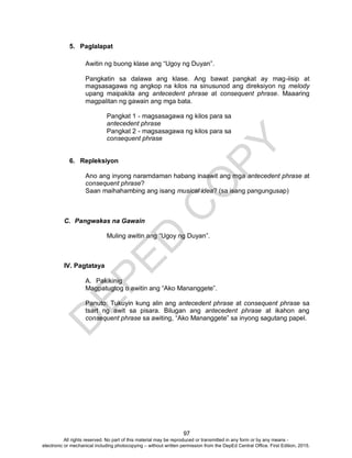 D
EPED
C
O
PY
97
5. Paglalapat
Awitin ng buong klase ang “Ugoy ng Duyan”.
Pangkatin sa dalawa ang klase. Ang bawat pangkat ay mag-iisip at
magsasagawa ng angkop na kilos na sinusunod ang direksiyon ng melody
upang maipakita ang antecedent phrase at consequent phrase. Maaaring
magpalitan ng gawain ang mga bata.
Pangkat 1 - magsasagawa ng kilos para sa
antecedent phrase
Pangkat 2 - magsasagawa ng kilos para sa
consequent phrase
6. Repleksiyon
Ano ang inyong naramdaman habang inaawit ang mga antecedent phrase at
consequent phrase?
Saan maihahambing ang isang musical idea? (sa isang pangungusap)
C. Pangwakas na Gawain
Muling awitin ang “Ugoy ng Duyan”.
IV. Pagtataya
A. Pakikinig
Magpatugtog o awitin ang “Ako Mananggete”.
Panuto: Tukuyin kung alin ang antecedent phrase at consequent phrase sa
tsart ng awit sa pisara. Bilugan ang antecedent phrase at ikahon ang
consequent phrase sa awiting, “Ako Mananggete” sa inyong sagutang papel.
All rights reserved. No part of this material may be reproduced or transmitted in any form or by any means -
electronic or mechanical including photocopying – without written permission from the DepEd Central Office. First Edition, 2015.
 