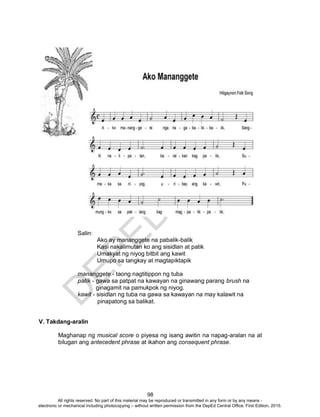 D
EPED
C
O
PY
98
Salin:
Ako ay mananggete na pabalik-balik
Kasi nakalimutan ko ang sisidlan at patik
Umakyat ng niyog bitbit ang kawit
Umupo sa tangkay at magtapiktapik
mananggete - taong nagtitippon ng tuba
patík - gawa sa patpat na kawayan na ginawang parang brush na
ginagamit na pamukpok ng niyog.
kawit - sisidlan ng tuba na gawa sa kawayan na may kalawit na
pinapatong sa balikat.
V. Takdang-aralin
Maghanap ng musical score o piyesa ng isang awitin na napag-aralan na at
bilugan ang antecedent phrase at ikahon ang consequent phrase.
All rights reserved. No part of this material may be reproduced or transmitted in any form or by any means -
electronic or mechanical including photocopying – without written permission from the DepEd Central Office. First Edition, 2015.
 