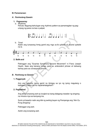 D
EPED
C
O
PY
100
III. Pamamaraan
A. Panimulang Gawain
1. Pagsasanay
a. Rhythmic
Panuto: Bigyang-kahulugan ang rhythmic pattern sa pamamagitan ng pag-
umpog ng pares na bao o patpat.
b. Tonal
Awitin ang lunsarang himig gamit ang mga so-fa syllable at neutral syllable
na la.
2. Balik-aral
Pakinggan ang “Surprise Symphony Second Movement” ni Franz Joseph
Haydn. Itaas ang kanang kamay para sa antecedent phrase at kaliwang
kamay para sa consequent phrase.
B. Panlinang na Gawain
1. Pagganyak
Ano ang paborito mong gamit na ibinigay sa iyo ng iyong magulang o
kaibigan? Paano mo ito napahahalagahan?
2. Paglalahad
Ang ating lunsarang awit ay tungkol sa isang dalagang nawalan ng singsing
na minana niya sa kaniyang ina.
Suriin at basahin natin ang titik ng awiting bayan ng Pampanga ang “Atin Cu
Pung Singsing”.
Pakinggan ang awit.
Awitin ang lunsarang awit.
All rights reserved. No part of this material may be reproduced or transmitted in any form or by any means -
electronic or mechanical including photocopying – without written permission from the DepEd Central Office. First Edition, 2015.
 